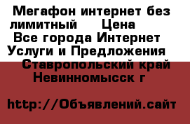 Мегафон интернет без лимитный   › Цена ­ 800 - Все города Интернет » Услуги и Предложения   . Ставропольский край,Невинномысск г.